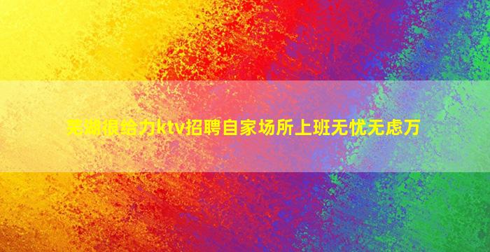芜湖很给力ktv招聘自家场所上班无忧无虑万